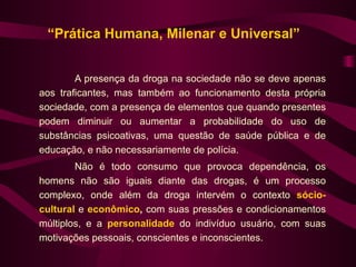 “Prática Humana, Milenar e Universal”


        A presença da droga na sociedade não se deve apenas
aos traficantes, mas também ao funcionamento desta própria
sociedade, com a presença de elementos que quando presentes
podem diminuir ou aumentar a probabilidade do uso de
substâncias psicoativas, uma questão de saúde pública e de
educação, e não necessariamente de polícia.
        Não é todo consumo que provoca dependência, os
homens não são iguais diante das drogas, é um processo
complexo, onde além da droga intervém o contexto sócio-
cultural e econômico, com suas pressões e condicionamentos
múltiplos, e a personalidade do indivíduo usuário, com suas
motivações pessoais, conscientes e inconscientes.
 