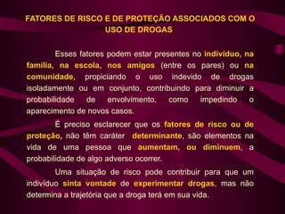 FATORES DE RISCO E DE PROTEÇÃO ASSOCIADOS COM O
                 USO DE DROGAS


        Esses fatores podem estar presentes no indivíduo, na
família, na escola, nos amigos (entre os pares) ou na
comunidade, propiciando o uso indevido de drogas
isoladamente ou em conjunto, contribuindo para diminuir a
probabilidade   de    envolvimento,   como    impedindo    o
aparecimento de novos casos.
        É preciso esclarecer que os fatores de risco ou de
proteção, não têm caráter determinante, são elementos na
vida de uma pessoa que aumentam, ou diminuem, a
probabilidade de algo adverso ocorrer.
        Uma situação de risco pode contribuir para que um
indivíduo sinta vontade de experimentar drogas, mas não
determina a trajetória que a droga terá em sua vida.
 