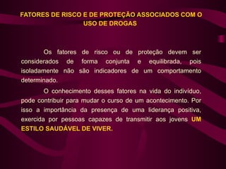FATORES DE RISCO E DE PROTEÇÃO ASSOCIADOS COM O
                 USO DE DROGAS



        Os fatores de risco ou de proteção devem ser
considerados de forma conjunta e equilibrada, pois
isoladamente não são indicadores de um comportamento
determinado.
        O conhecimento desses fatores na vida do indivíduo,
pode contribuir para mudar o curso de um acontecimento. Por
isso a importância da presença de uma liderança positiva,
exercida por pessoas capazes de transmitir aos jovens UM
ESTILO SAUDÁVEL DE VIVER.
 
