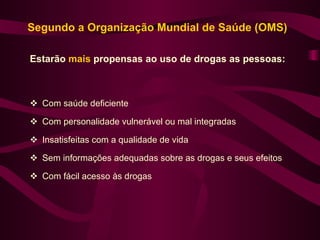 Segundo a Organização Mundial de Saúde (OMS)

Estarão mais propensas ao uso de drogas as pessoas:



 Com saúde deficiente

 Com personalidade vulnerável ou mal integradas

 Insatisfeitas com a qualidade de vida

 Sem informações adequadas sobre as drogas e seus efeitos

 Com fácil acesso às drogas
 