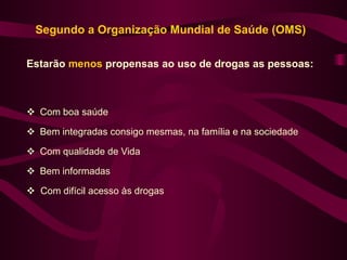Segundo a Organização Mundial de Saúde (OMS)

Estarão menos propensas ao uso de drogas as pessoas:



 Com boa saúde

 Bem integradas consigo mesmas, na família e na sociedade

 Com qualidade de Vida

 Bem informadas

 Com difícil acesso às drogas
 