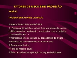 FATORES DE RISCO E DE PROTEÇÃO
FAMÍLIA

PODEM SER FATORES DE RISCO


 Pais e Filhos: Pais mal definidos
 Presença de adições sociais (uso ou abuso do tabaco,
bebida alcoólica, medicação, intoxicação com o trabalho,
com a comida, etc...)
 Comportamentos de abuso ou dependência de drogas
 excesso de permissividade ou autoritarismo
Ausência de limites
Falta de modelo adulto
Falta de critérios na aplicação de regras disciplinares
 