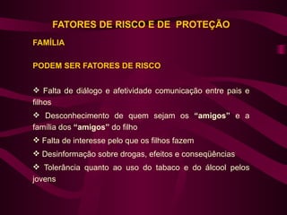 FATORES DE RISCO E DE PROTEÇÃO
FAMÍLIA

PODEM SER FATORES DE RISCO


 Falta de diálogo e afetividade comunicação entre pais e
filhos
 Desconhecimento de quem sejam os “amigos” e a
família dos “amigos” do filho
 Falta de interesse pelo que os filhos fazem
 Desinformação sobre drogas, efeitos e conseqüências
 Tolerância quanto ao uso do tabaco e do álcool pelos
jovens
 