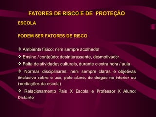 FATORES DE RISCO E DE PROTEÇÃO
ESCOLA

PODEM SER FATORES DE RISCO


 Ambiente físico: nem sempre acolhedor
 Ensino / conteúdo: desinteressante, desmotivador
 Falta de atividades culturais, durante e extra hora / aula
 Normas disciplinares: nem sempre claras e objetivas
(inclusive sobre o uso, pelo aluno, de drogas no interior ou
imediações da escola)
 Relacionamento Pais X Escola e Professor X Aluno:
Distante
 