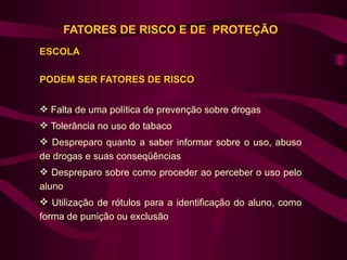 FATORES DE RISCO E DE PROTEÇÃO
ESCOLA

PODEM SER FATORES DE RISCO


 Falta de uma política de prevenção sobre drogas
 Tolerância no uso do tabaco
 Despreparo quanto a saber informar sobre o uso, abuso
de drogas e suas conseqüências
 Despreparo sobre como proceder ao perceber o uso pelo
aluno
 Utilização de rótulos para a identificação do aluno, como
forma de punição ou exclusão
 
