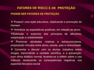 FATORES DE RISCO E DE PROTEÇÃO
PODEM SER FATORES DE PROTEÇÃO


 Produzir uma ação educativa, objetivando a promoção do
Homem
 Verbalizar as expectativas positivas, em relação ao aluno
Estimular o exercício dos       princípios   de   altruísmo,
cooperação e solidariedade
 Promover atividades criativas e extracurriculares,
propiciando vínculos entre aluno, escola, pais e comunidade
 Comentar e discutir com os alunos, trabalhos sobre
drogas, transmitindo a verdade científica, e a prevenção,
num clima didático normal, levando-os à refletir sobre o uso
indevido destacando as conseqüências negativas nos
aspectos bio-psico-social
 