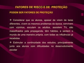 FATORES DE RISCO E DE PROTEÇÃO
PODEM SER FATORES DE PROTEÇÃO


 Considerar que os alunos, apesar de virem de lares
diferentes, vivem os mesmos problemas da época, convivem
com vizinhos, escutam os adultos, assistem TV, são
massificados pela propaganda, têm hábitos, e sentem o
mundo de uma maneira própria, com todas as influências já
recebidas
 Estimular a continuidade dos estudos, principalmente
junto aos alunos com dificuldades no desenvolvimento
escolar
 