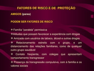 FATORES DE RISCO E DE PROTEÇÃO
AMIGOS (pares)

PODEM SER FATORES DE RISCO

 Família “paralela” permissiva
Atitudes que possam favorecer a experiência com drogas
 Amizade com usuários de tabaco, álcool e outras drogas
 Relacionamento estreito com o grupo, e um
distanciamento das relações familiares, como de qualquer
outro grupo saudável
 Contato freqüente, com colegas que apresentam
comportamento transgressor
 Presença da transgressão compulsiva, com à família e os
valores sociais
 