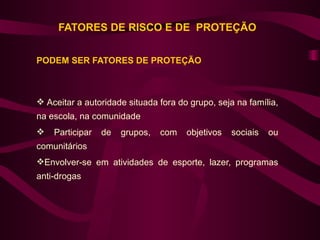 FATORES DE RISCO E DE PROTEÇÃO


PODEM SER FATORES DE PROTEÇÃO



 Aceitar a autoridade situada fora do grupo, seja na família,
na escola, na comunidade
   Participar   de   grupos,   com   objetivos   sociais   ou
comunitários
Envolver-se em atividades de esporte, lazer, programas
anti-drogas
 