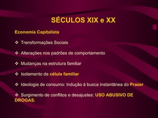 SÉCULOS XIX e XX
Economia Capitalista

 Transformações Sociais

 Alterações nos padrões de comportamento

 Mudanças na estrutura familiar

 Isolamento da célula familiar

 Ideologia de consumo: Indução à busca instantânea do Prazer

 Surgimento de conflitos e desajustes: USO ABUSIVO DE
DROGAS.
 