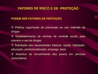FATORES DE RISCO E DE PROTEÇÃO


PODEM SER FATORES DE PROTEÇÃO


 Política organizada de prevenção ao uso indevido de
drogas
 Estabelecimento de normas de controle social, para
prevenir o uso de drogas
 Satisfação das necessidades básicas: saúde, habitação,
educação, profissionalização, emprego, lazer
 Incentivo ao envolvimento dos jovens em serviços
comunitários
 