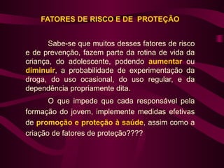 FATORES DE RISCO E DE PROTEÇÃO


       Sabe-se que muitos desses fatores de risco
e de prevenção, fazem parte da rotina de vida da
criança, do adolescente, podendo aumentar ou
diminuir, a probabilidade de experimentação da
droga, do uso ocasional, do uso regular, e da
dependência propriamente dita.
       O que impede que cada responsável pela
formação do jovem, implemente medidas efetivas
de promoção e proteção à saúde, assim como a
criação de fatores de proteção????
 