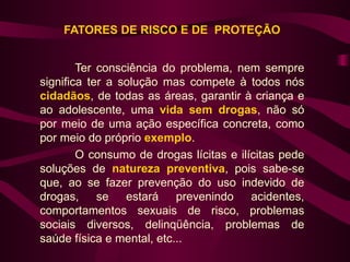 FATORES DE RISCO E DE PROTEÇÃO


        Ter consciência do problema, nem sempre
significa ter a solução mas compete à todos nós
cidadãos, de todas as áreas, garantir à criança e
ao adolescente, uma vida sem drogas, não só
por meio de uma ação específica concreta, como
por meio do próprio exemplo.
        O consumo de drogas lícitas e ilícitas pede
soluções de natureza preventiva, pois sabe-se
que, ao se fazer prevenção do uso indevido de
drogas,     se estará prevenindo acidentes,
comportamentos sexuais de risco, problemas
sociais diversos, delinqüência, problemas de
saúde física e mental, etc...
 