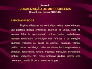 Anexo I
       LOCALIZAÇÃO DE UM PROBLEMA
                (Álcool e/ou outras DROGAS)


SINTOMAS FÍSICOS

        Pupilas dilatadas ou contraídas, olhos avermelhados,
voz pastosa (língua enrolada), calafrios no verão, suor no
inverno, falta de coordenação motora, andar cambaleante,
reações retardadas, diminuição dos reflexos e da atenção,
anorexia (redução ou perda de apetite), náuseas, vômito,
palidez, dores de cabeça, coriza constante, hemorragia nasal e
gengival, taquicardia, fadiga, fraqueza muscular, sonolência,
tontura, vertigens, etc., estes sintomas podem indicar uma
doença ou uso de álcool e ou outras drogas.
 