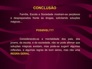 CONCLUSÃO
       Família, Escola e Sociedade mostram-se perplexos
e despreparados frente às drogas, solicitando soluções
mágicas...


                     POSSÍVEL???


        Considerando-se a mentalidade dos pais, dos
jovens, da escola, e da sociedade, não se pode afirmar que
soluções mágicas existam, mas pode-se sugerir algumas
reflexões, e algumas regras de bom senso, mas não uma
REGRA GERAL.
 