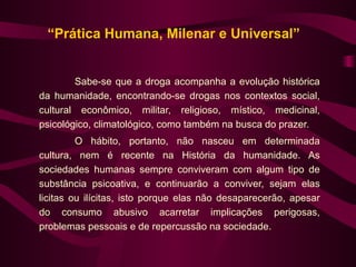 “Prática Humana, Milenar e Universal”


        Sabe-se que a droga acompanha a evolução histórica
da humanidade, encontrando-se drogas nos contextos social,
cultural econômico, militar, religioso, místico, medicinal,
psicológico, climatológico, como também na busca do prazer.
         O hábito, portanto, não nasceu em determinada
cultura, nem é recente na História da humanidade. As
sociedades humanas sempre conviveram com algum tipo de
substância psicoativa, e continuarão a conviver, sejam elas
licitas ou ilícitas, isto porque elas não desaparecerão, apesar
do consumo abusivo acarretar implicações perigosas,
problemas pessoais e de repercussão na sociedade.
 