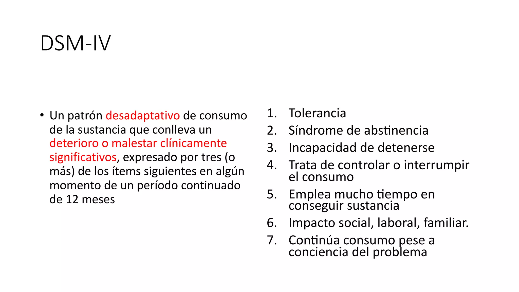 DSM-IV
• Un patrón desadaptativo de consumo
de la sustancia que conlleva un
deterioro o malestar clínicamente
significativos, expresado por tres (o
más) de los ítems siguientes en algún
momento de un período continuado
de 12 meses
1. Tolerancia
2. Síndrome de abs4nencia
3. Incapacidad de detenerse
4. Trata de controlar o interrumpir
el consumo
5. Emplea mucho 4empo en
conseguir sustancia
6. Impacto social, laboral, familiar.
7. Con4núa consumo pese a
conciencia del problema
 