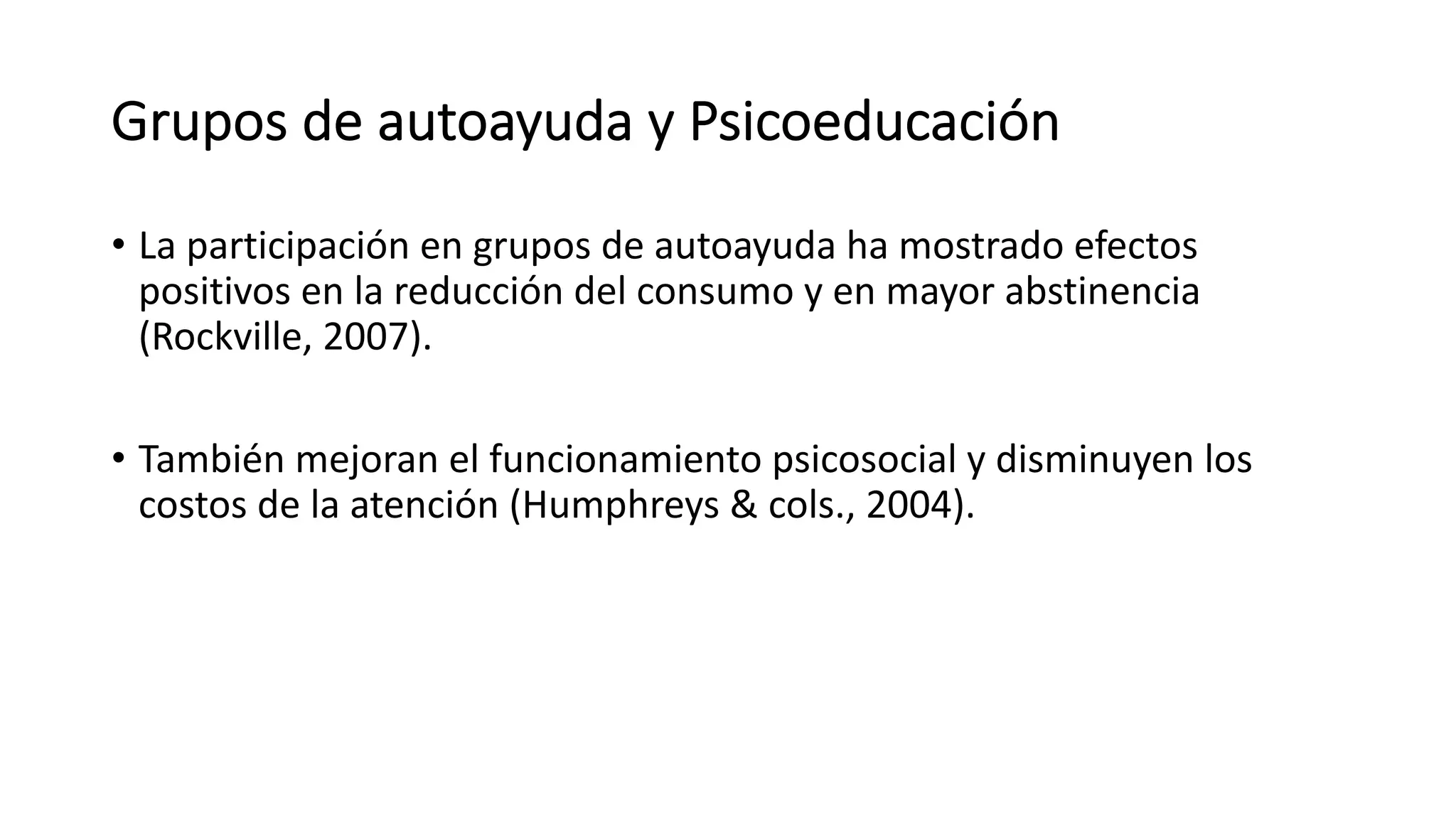 Grupos de autoayuda y Psicoeducación
• La participación en grupos de autoayuda ha mostrado efectos
positivos en la reducción del consumo y en mayor abstinencia
(Rockville, 2007).
• También mejoran el funcionamiento psicosocial y disminuyen los
costos de la atención (Humphreys & cols., 2004).
 