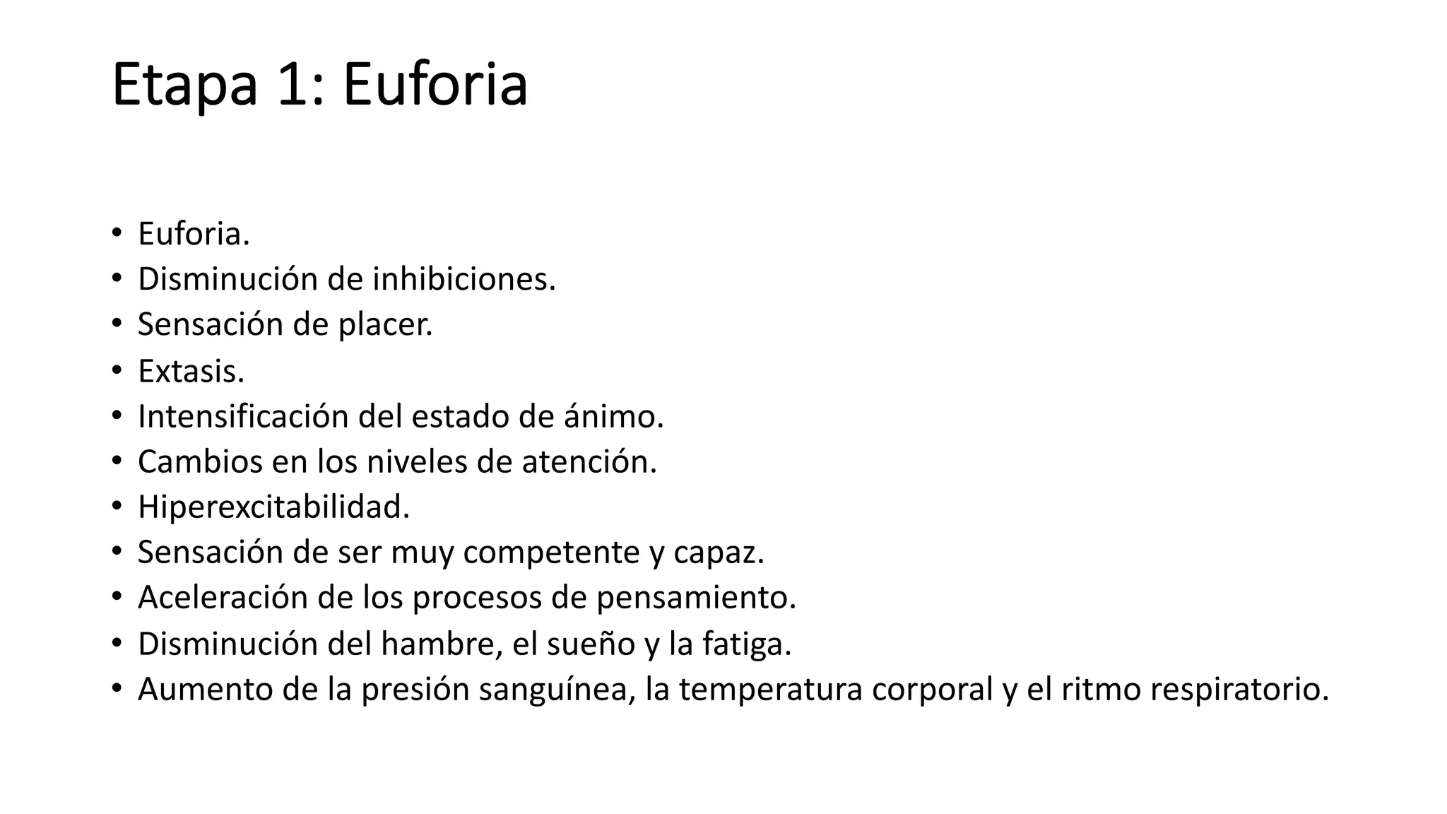 Etapa 1: Euforia
• Euforia.
• Disminución de inhibiciones.
• Sensación de placer.
• Extasis.
• Intensificación del estado de ánimo.
• Cambios en los niveles de atención.
• Hiperexcitabilidad.
• Sensación de ser muy competente y capaz.
• Aceleración de los procesos de pensamiento.
• Disminución del hambre, el sueño y la fatiga.
• Aumento de la presión sanguínea, la temperatura corporal y el ritmo respiratorio.
 