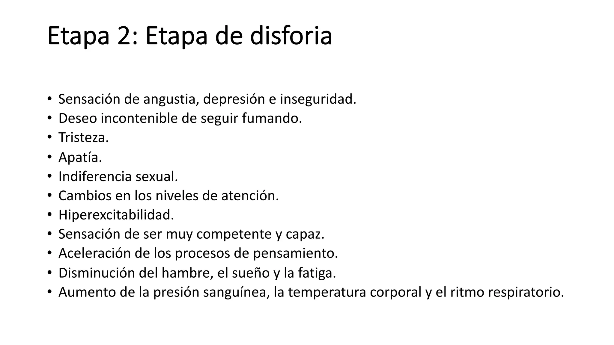 Etapa 2: Etapa de disforia
• Sensación de angustia, depresión e inseguridad.
• Deseo incontenible de seguir fumando.
• Tristeza.
• Apatía.
• Indiferencia sexual.
• Cambios en los niveles de atención.
• Hiperexcitabilidad.
• Sensación de ser muy competente y capaz.
• Aceleración de los procesos de pensamiento.
• Disminución del hambre, el sueño y la fatiga.
• Aumento de la presión sanguínea, la temperatura corporal y el ritmo respiratorio.
 