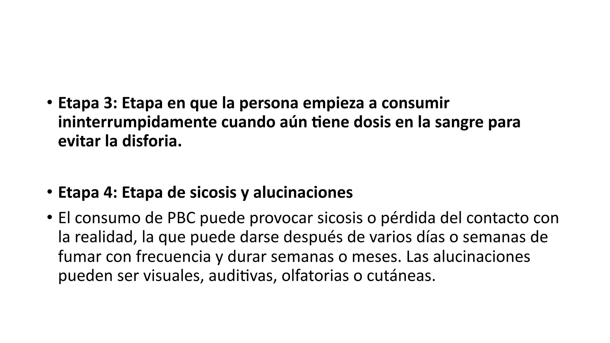 • Etapa 3: Etapa en que la persona empieza a consumir
ininterrumpidamente cuando aún 6ene dosis en la sangre para
evitar la disforia.
• Etapa 4: Etapa de sicosis y alucinaciones
• El consumo de PBC puede provocar sicosis o pérdida del contacto con
la realidad, la que puede darse después de varios días o semanas de
fumar con frecuencia y durar semanas o meses. Las alucinaciones
pueden ser visuales, audi:vas, olfatorias o cutáneas.
 