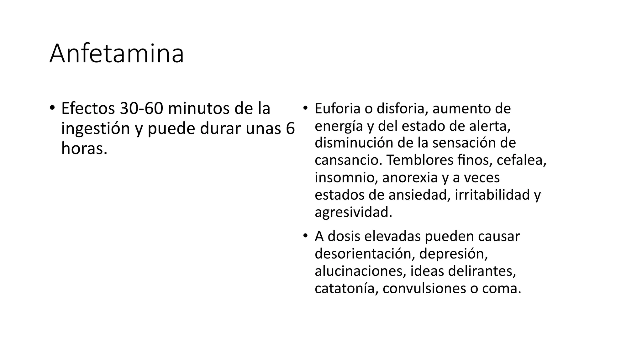 Anfetamina
• Efectos 30-60 minutos de la
ingestión y puede durar unas 6
horas.
• Euforia o disforia, aumento de
energía y del estado de alerta,
disminución de la sensación de
cansancio. Temblores ﬁnos, cefalea,
insomnio, anorexia y a veces
estados de ansiedad, irritabilidad y
agresividad.
• A dosis elevadas pueden causar
desorientación, depresión,
alucinaciones, ideas delirantes,
catatonía, convulsiones o coma.
 