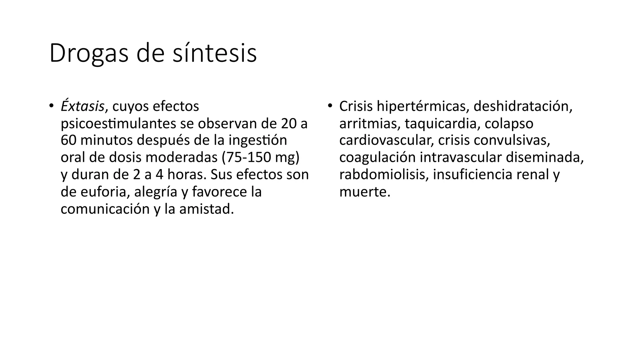 Drogas de síntesis
• Éxtasis, cuyos efectos
psicoes?mulantes se observan de 20 a
60 minutos después de la inges?ón
oral de dosis moderadas (75-150 mg)
y duran de 2 a 4 horas. Sus efectos son
de euforia, alegría y favorece la
comunicación y la amistad.
• Crisis hipertérmicas, deshidratación,
arritmias, taquicardia, colapso
cardiovascular, crisis convulsivas,
coagulación intravascular diseminada,
rabdomiolisis, insuficiencia renal y
muerte.
 