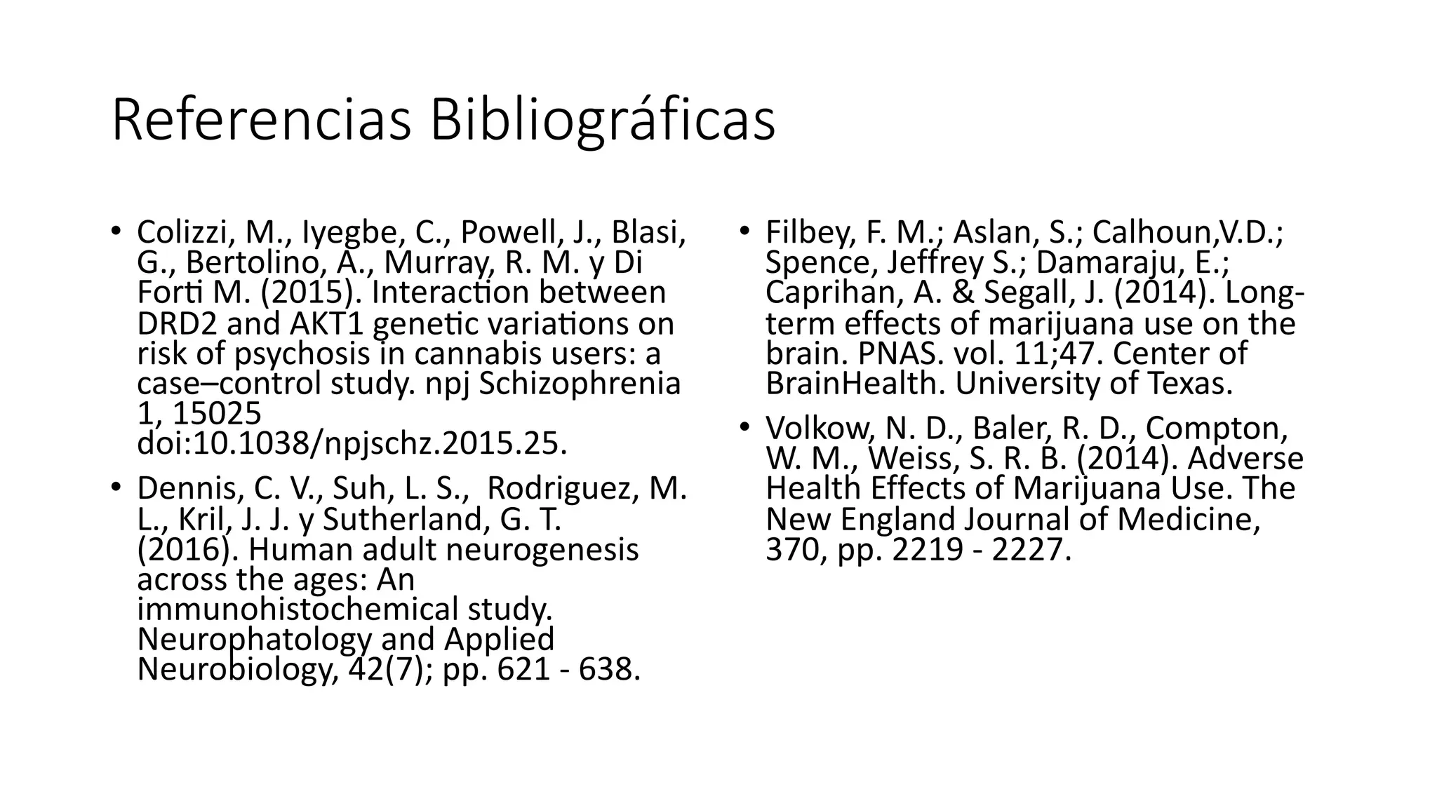 Referencias Bibliográficas
• Colizzi, M., Iyegbe, C., Powell, J., Blasi,
G., Bertolino, A., Murray, R. M. y Di
For? M. (2015). Interac?on between
DRD2 and AKT1 gene?c varia?ons on
risk of psychosis in cannabis users: a
case–control study. npj Schizophrenia
1, 15025
doi:10.1038/npjschz.2015.25.
• Dennis, C. V., Suh, L. S., Rodriguez, M.
L., Kril, J. J. y Sutherland, G. T.
(2016). Human adult neurogenesis
across the ages: An
immunohistochemical study.
Neurophatology and Applied
Neurobiology, 42(7); pp. 621 - 638.
• Filbey, F. M.; Aslan, S.; Calhoun,V.D.;
Spence, Jeffrey S.; Damaraju, E.;
Caprihan, A. & Segall, J. (2014). Long-
term effects of marijuana use on the
brain. PNAS. vol. 11;47. Center of
BrainHealth. University of Texas.
• Volkow, N. D., Baler, R. D., Compton,
W. M., Weiss, S. R. B. (2014). Adverse
Health Effects of Marijuana Use. The
New England Journal of Medicine,
370, pp. 2219 - 2227.
 