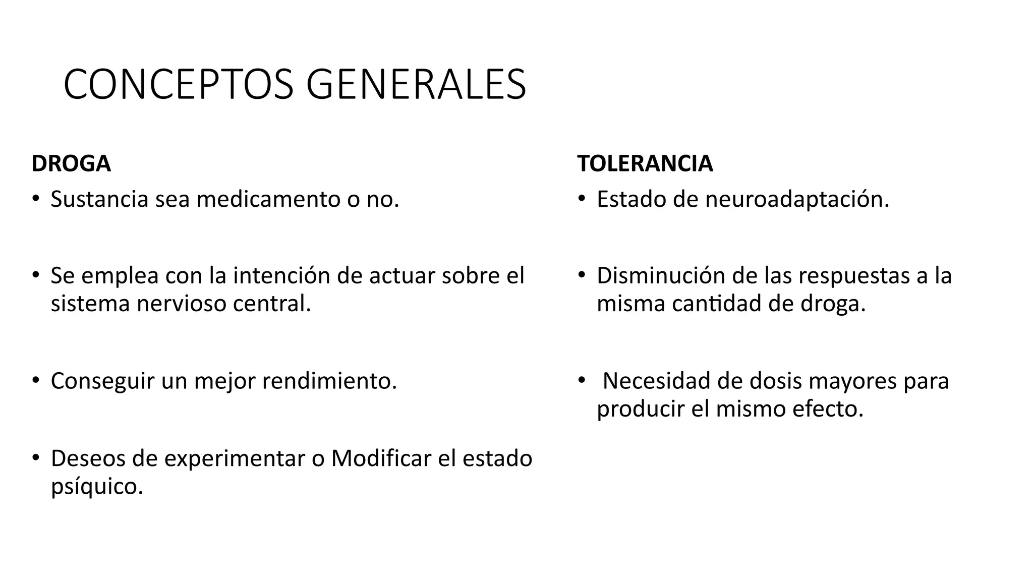 CONCEPTOS GENERALES
DROGA
• Sustancia sea medicamento o no.
• Se emplea con la intención de actuar sobre el
sistema nervioso central.
• Conseguir un mejor rendimiento.
• Deseos de experimentar o Modificar el estado
psíquico.
TOLERANCIA
• Estado de neuroadaptación.
• Disminución de las respuestas a la
misma can?dad de droga.
• Necesidad de dosis mayores para
producir el mismo efecto.
 