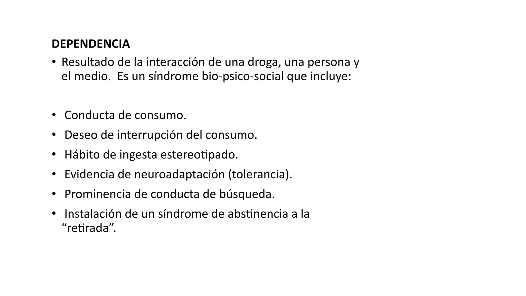 DEPENDENCIA
• Resultado de la interacción de una droga, una persona y
el medio. Es un síndrome bio-psico-social que incluye:
• Conducta de consumo.
• Deseo de interrupción del consumo.
• Hábito de ingesta estereo?pado.
• Evidencia de neuroadaptación (tolerancia).
• Prominencia de conducta de búsqueda.
• Instalación de un síndrome de abs?nencia a la
“re?rada”.
 