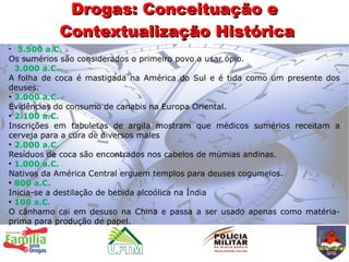 Drogas: Conceituação e
           Contextualização Histórica
●
   3.500 a.C.
Os sumérios são considerados o primeiro povo a usar ópio.
  3.000 a.C.
A folha de coca é mastigada na América do Sul e é tida como um presente dos
deuses.
●
  3.000 a.C.
Evidências do consumo de canabis na Europa Oriental.
●
  2.100 a.C.
Inscrições em tabuletas de argila mostram que médicos sumérios receitam a
cerveja para a cura de diversos males
●
  2.000 a.C.
Resíduos de coca são encontrados nos cabelos de múmias andinas.
●
  1.000 a.C.
Nativos da América Central erguem templos para deuses cogumelos.
●
  800 a.C.
Inicia-se a destilação de bebida alcoólica na Índia
●
  100 a.C.
O cânhamo cai em desuso na China e passa a ser usado apenas como matéria-
prima para produção de papel.
 