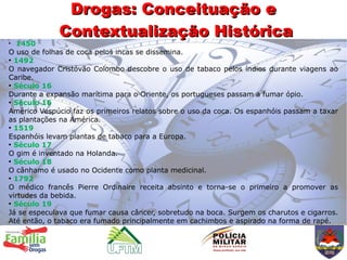 Drogas: Conceituação e
             Contextualização Histórica
●
  1450
O uso de folhas de coca pelos incas se dissemina.
●
  1492
O navegador Cristóvão Colombo descobre o uso de tabaco pelos índios durante viagens ao
Caribe.
●
  Século 16
Durante a expansão marítima para o Oriente, os portugueses passam a fumar ópio.
●
  Século 16
Américo Vespúcio faz os primeiros relatos sobre o uso da coca. Os espanhóis passam a taxar
as plantações na América.
●
  1519
Espanhóis levam plantas de tabaco para a Europa.
●
  Século 17
O gim é inventado na Holanda.
●
  Século 18
O cânhamo é usado no Ocidente como planta medicinal.
●
  1792
O médico francês Pierre Ordinaire receita absinto e torna-se o primeiro a promover as
virtudes da bebida.
●
  Século 19
Já se especulava que fumar causa câncer, sobretudo na boca. Surgem os charutos e cigarros.
Até então, o tabaco era fumado principalmente em cachimbos e aspirado na forma de rapé.
 