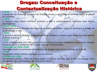Drogas: Conceituação e
             Contextualização Histórica
●
  1930
A proibição da maconha começa nos Estados Unidos e alcança praticamente todos os países
do Ocidente.
●
  1938
O químico suíço Albert Hofmann sintetiza o LSD e acidentalmente descobre seus efeitos
alucinógenos.
●
  1939-1945
A Segunda Guerra Mundial deu impulso ao hábito de fumar. Cigarros aliviavam a tensão de
combatentes e civis.
●
  1940
O governo japonês distribui anfetaminas para soldados e pilotos para deixá-los mais alertas
durante a guerra.
●
  1947
A CIA inicia estudos com LSD como uma potencial arma pela inteligência americana. Cobaias
humanas (civis e militares) são usadas sem ter conhecimento.
●
  Décadas de 1950-1960
Cientistas fazem as primeiras descobertas da relação entre fumo e câncer de pulmão.
●
  1956
Os Estados Unidos banem qualquer uso de heroína.
●
  Década de 1960
Nos Estados Unidos, o uso de drogas como a cocaína, heroína, ópio e LSD se propaga entre
os soldados que participaram da Guerra do Vietnã.
 
