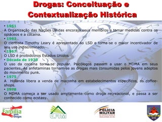 Drogas: Conceituação e
            Contextualização Histórica
●
  1961
A Organização das Nações Unidas encoraja seus membros a tomar medidas contra os
opiáceos e a cocaína.
●
  1962
O cientista Timothy Leary é apresentado ao LSD e torna-se o maior incentivador de
seu uso indiscriminado.
●
  1967
O LSD é proibido nos Estados Unidos
●
  Década de 1970
O uso da cocaína torna-se popular. Psicólogos passam a usar o MDMA em seus
pacientes. As anfetaminas tornam-se as drogas mais consumidas pelos jovens adeptos
do movimento punk.
●
  1975
A Holanda libera a venda de maconha em estabelecimentos específicos, os coffee-
shops.
●
  1978
O MDMA começa a ser usado amplamente como droga recreacional, e passa a ser
conhecido como ecstasy.
 