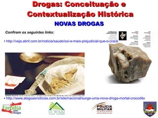 Drogas: Conceituação e
                 Contextualização Histórica
                                   NOVAS DROGAS
Confiram os seguintes links:

●   http://veja.abril.com.br/noticia/saude/oxi-e-mais-prejudicial-que-o-crack




●   http://www.alagoasnoticias.com.br/site/nacional/surge-uma-nova-droga-mortal-crocodilo
 