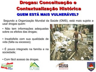 Drogas: Conceituação e
             Contextualização Histórica
             QUEM ESTÁ MAIS VULNERÁVEL?
 Segundo a Organização Mundial da Saúde (OMS), está mais sujeito a
usar drogas quem:
● Não tem informações adequadas
sobre os efeitos das drogas;

● Insatisfeito com sua qualidade de
vida (falta ou excesso);

●É pouco integrado na família e na
sociedade;

●   Com fácil acesso às drogas.
 