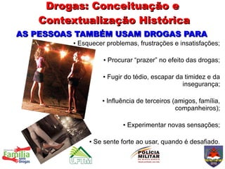 Drogas: Conceituação e
   Contextualização Histórica
AS PESSOAS TAMBÉM USAM DROGAS PARA
          ●   Esquecer problemas, frustrações e insatisfações;

                        ●   Procurar “prazer” no efeito das drogas;

                        ●   Fugir do tédio, escapar da timidez e da
                                                      insegurança;

                        ●   Influência de terceiros (amigos, família,
                                                     companheiros);

                                  ●   Experimentar novas sensações;

                 ●   Se sente forte ao usar, quando é desafiado.
 