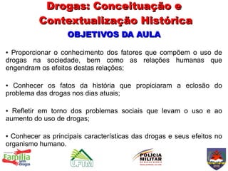 Drogas: Conceituação e
          Contextualização Histórica
                   OBJETIVOS DA AULA

● Proporcionar o conhecimento dos fatores que compõem o uso de
drogas na sociedade, bem como as relações humanas que
engendram os efeitos destas relações;

● Conhecer os fatos da história que propiciaram a eclosão do
problema das drogas nos dias atuais;

● Refletir em torno dos problemas sociais que levam o uso e ao
aumento do uso de drogas;

● Conhecer as principais características das drogas e seus efeitos no
organismo humano.
 