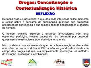 Drogas: Conceituação e
          Contextualização Histórica
                           REFLEXÃO
De todas essas curiosidades, o que nos pode interessar nesse momento
é refletir sobre o consumo de substâncias químicas que produzem
alterações de consciência e sua relação com as necessidades e anseios
do homem.

O homem primitivo explorou o universo farmacológico com uma
espantosa perfeição. Nossos ancestrais não deixaram por descobrir
quase nenhum estimulante e/ou alucinógeno naturais.

Não podemos nos esquecer de que, se a farmacologia moderna deu
uma série de novos produtos sintéticos, não fez grandes descobertas no
campo das drogas naturais, ela simplesmente aperfeiçoou os métodos
de extração, purificação e combinação.
 