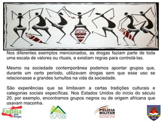 Nos diferentes exemplos mencionados, as drogas faziam parte de toda
uma escala de valores ou rituais, e existiam regras para controlá-las.

Mesmo na sociedade contemporânea podemos apontar grupos que,
durante um certo período, utilizavam drogas sem que esse uso se
relacionasse a grandes tumultos na vida da sociedade.

São experiências que se limitavam a certas tradições culturais e
categorias sociais específicas. Nos Estados Unidos do início do século
20, por exemplo, encontramos grupos negros ou de origem africana que
usavam maconha.
 
