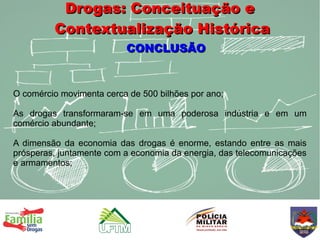 Drogas: Conceituação e
         Contextualização Histórica
                          CONCLUSÃO


O comércio movimenta cerca de 500 bilhões por ano;

As drogas transformaram-se em uma poderosa indústria e em um
comércio abundante;

A dimensão da economia das drogas é enorme, estando entre as mais
prósperas, juntamente com a economia da energia, das telecomunicações
e armamentos;
 