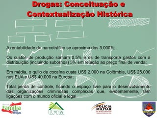 Drogas: Conceituação e
          Contextualização Histórica



A rentabilidade do narcotráfico se aproxima dos 3.000%;

Os custos de produção somam 0,5% e os de transporte gastos com a
distribuição (incluindo subornos) 3% em relação ao preço final de venda;

Em média, o quilo de cocaína custa US$ 2.000 na Colômbia, US$ 25.000
nos EUA e US$ 40.000 na Europa;

Total perda de controle, ficando o espaço livre para o desenvolvimento
das organizações criminosas complexas que, evidentemente, têm
ligações com o mundo oficial e legal.
 