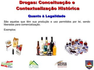 Drogas: Conceituação e
            Contextualização Histórica
                 Quanto à Legalidade
São aquelas que têm sua produção e uso permitidos por lei, sendo
liberadas para comercialização.
Exemplos:
 