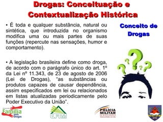 Drogas: Conceituação e
         Contextualização Histórica
● É toda e qualquer substância, natural ou     Conceito de
sintética, que introduzida no organismo
modifica uma ou mais partes de suas              Drogas
funções (repercute nas sensações, humor e
comportamento).

● A legislação brasileira define como droga,
de acordo com o parágrafo único do art. 1º
da Lei nº 11.343, de 23 de agosto de 2006
(Lei de Drogas), “as substâncias ou
produtos capazes de causar dependência,
assim especificados em lei ou relacionados
em listas atualizadas periodicamente pelo
Poder Executivo da União”.
 