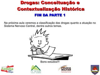 Drogas: Conceituação e
         Contextualização Histórica
                       FIM DA PARTE 1

Na próxima aula veremos a classificação das drogas quanto a atuação no
Sistema Nervoso Central, dentre outros temas.




                           Bons estudos!!!
 