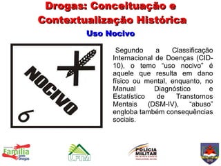 Drogas: Conceituação e
Contextualização Histórica
        Uso Nocivo

              Segundo      a    Classificação
             Internacional de Doenças (CID-
             10), o temo “uso nocivo” é
             aquele que resulta em dano
             físico ou mental, enquanto, no
             Manual        Diagnóstico      e
             Estatístico    de   Transtornos
             Mentais     (DSM-IV),    “abuso”
             engloba também consequências
             sociais.
 