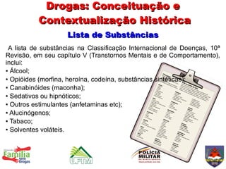 Drogas: Conceituação e
          Contextualização Histórica
                    Lista de Substâncias
 A lista de substâncias na Classificação Internacional de Doenças, 10ª
Revisão, em seu capítulo V (Transtornos Mentais e de Comportamento),
inclui:
● Álcool;

● Opióides (morfina, heroína, codeína, substâncias sintéticas);

● Canabinóides (maconha);

● Sedativos ou hipnóticos;

● Outros estimulantes (anfetaminas etc);

● Alucinógenos;

● Tabaco;

● Solventes voláteis.
 