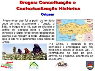 Drogas: Conceituação e
           Contextualização Histórica
                             Origem
 Presume-se que foi a partir do território
onde se situa atualmente a Turquia, a
Síria, o Iraque e o Irã, que se difundiu o
cultivo da papoula para o Ocidente,
atingindo o Egito, onde foram descobertos
papiros que relatam a larga utilização do
ópio já em mil e quinhentos anos antes de
Cristo.
                                      Na China, a papoula já era
                                     conhecida e empregada para fins
                                     medicinais desde o século XIII. A
                                     reintrodução do ópio no país,
                                     através de Formosa, aconteceu no
                                     século XVIII.
 