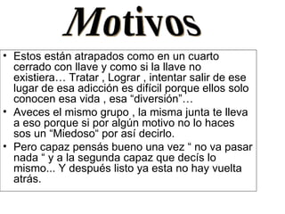 Estos están atrapados como en un cuarto cerrado con llave y como si la llave no existiera… Tratar , Lograr , intentar salir de ese lugar de esa adicción es difícil porque ellos solo conocen esa vida , esa “diversión”… Aveces el mismo grupo , la misma junta te lleva a eso porque si por algún motivo no lo haces sos un “Miedoso“ por así decirlo. Pero capaz pensás bueno una vez “ no va pasar nada “ y a la segunda capaz que decís lo mismo... Y después listo ya esta no hay vuelta atrás. Motivos 