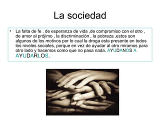 La sociedad La falta de fe , de esperanza de vida ,de compromiso con el otro , de amor al prójimo , la discriminación , la pobreza ,estos son algunos de los motivos por lo cual la droga esta presente en todos los niveles sociales, porque en vez de ayudar al otro miramos para otro lado y hacemos como que no pasa nada.  A Y U D A N O S  A   A Y U D A R L O S . 